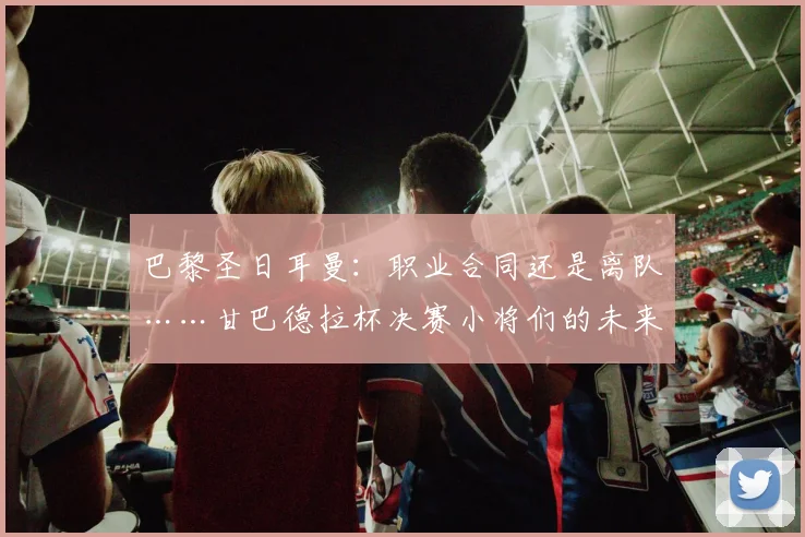 巴黎圣日耳曼：职业合同还是离队……甘巴德拉杯决赛小将们的未来将何去何从？2026年5月22日