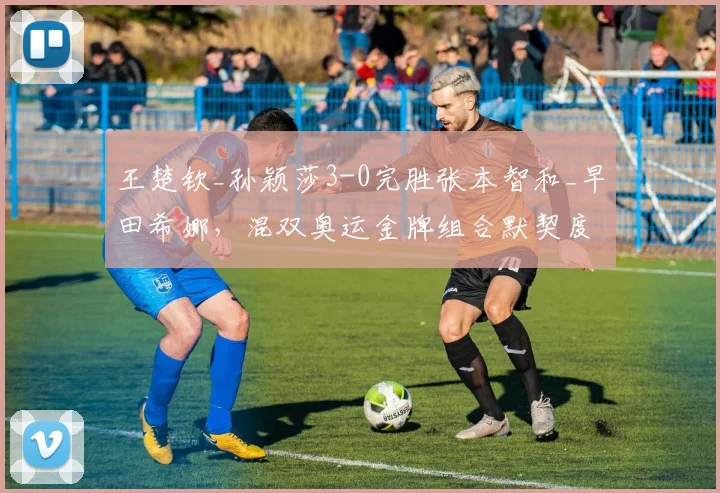王楚钦_孙颖莎3-0完胜张本智和_早田希娜，混双奥运金牌组合默契度再升级