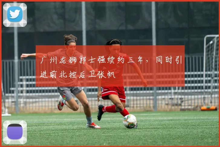 广州龙狮郭士强续约三年,同时引进前北控后卫张帆