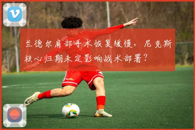 兰德尔肩部手术恢复缓慢，尼克斯核心归期未定影响战术部署？