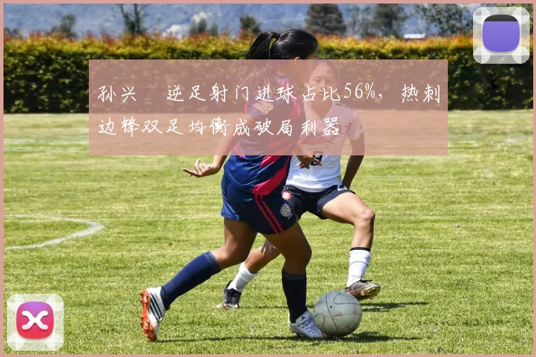 孙兴慜逆足射门进球占比56%，热刺边锋双足均衡成破局利器