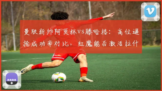 曼联新帅阿莫林vs滕哈格：高位逼抢成功率对比，红魔能否激活拉什福德？