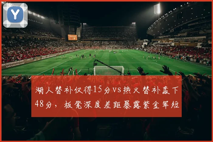 湖人替补仅得15分vs热火替补轰下48分,板凳深度差距暴露紫金军短板
